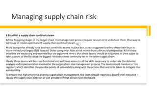 Managing supply chain risk
6 Establish a supply chain continuity team
All the foregoing stages in the supply chain risk management process require resources to undertake them. One way to
do this is to create a permanent supply chain continuity team.
Many companies already have business continuity teams in place but, as was suggested earlier, often their focus is
more limited and largely IT/IS focused. Other companies look at risk mainly from a financial perspective. All of these
activities are necessary and essential but the argument here is that these teams should be expanded in their scope to
take account of the fact that the biggest risk to business continuity lies in the wider supply chain.
Ideally these teams will be cross-functional and will have access to all the skills necessary to undertake the detailed
analysis and implementation involved in the supply chain risk management process. The team should maintain a ‘risk
register’, which identifies the possible points of vulnerability along with the actions that are to be taken to mitigate that
vulnerability.
To ensure that high priority is given to supply chain management, the team should report to a board-level executive –
ideally the supply chain director or vice-president if that person is on the board
 