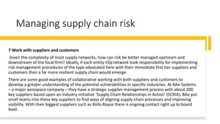 Managing supply chain risk
7 Work with suppliers and customers
Given the complexity of most supply networks, how can risk be better managed upstream and
downstream of the focal firm? Ideally, if each entity in a network took responsibility for implementing
risk management procedures of the type advocated here with their immediate first tier suppliers and
customers then a far more resilient supply chain would emerge.
There are some good examples of collaborative working with both suppliers and customers to
develop a greater understanding of the potential vulnerabilities in specific industries. At BAe Systems
– a major aerospace company – they have a strategic supplier management process with about 200
key suppliers based upon an industry initiative ‘Supply Chain Relationships in Action’ (SCRIA). BAe put
small teams into these key suppliers to find ways of aligning supply chain processes and improving
visibility. With their biggest suppliers such as Rolls-Royce there is ongoing contact right up to board
level.
 