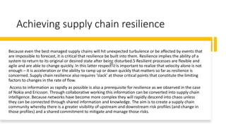 Achieving supply chain resilience
Because even the best managed supply chains will hit unexpected turbulence or be affected by events that
are impossible to forecast, it is critical that resilience be built into them. Resilience implies the ability of a
system to return to its original or desired state after being disturbed.5 Resilient processes are flexible and
agile and are able to change quickly. In this latter respect it is important to realize that velocity alone is not
enough – it is acceleration or the ability to ramp up or down quickly that matters so far as resilience is
concerned. Supply chain resilience also requires ‘slack’ at those critical points that constitute the limiting
factors to changes in the rate of flow.
Access to information as rapidly as possible is also a prerequisite for resilience as we observed in the case
of Nokia and Ericsson. Through collaborative working this information can be converted into supply chain
intelligence. Because networks have become more complex they will rapidly descend into chaos unless
they can be connected through shared information and knowledge. The aim is to create a supply chain
community whereby there is a greater visibility of upstream and downstream risk profiles (and change in
those profiles) and a shared commitment to mitigate and manage those risks.
 
