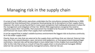 Managing risk in the supply chain
A survey of over 3,000 senior executives undertaken by the consultancy company McKinsey in 2006
reported that they believed their companies faced growing risk to disruptions to their supply chains.
However, the same survey found that in many cases companies had inadequate processes in place for
the management and mitigation of that risk. Whilst most organizations recognize the need to
regularly assess their risk profile, that assessment has tended to be focused on broader regulatory
and financial risk issues rather than supply chain vulnerability.
It can be argued that in today’s volatile business environment the biggest risks to business continuity
lie in the wider supply chain.
Clearly, there are risks that are external to the supply chain and those that are internal. External risks
may arise from natural disasters, wars, terrorism and epidemics, or from government-imposed legal
restrictions. Internal risks will be described in more detail later in this chapter but essentially they
refer to the risks that arise as a result of how the supply chain is structured and managed. Whilst
external risk cannot be influenced by managerial actions, internal risk can.
 