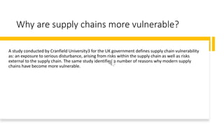 Why are supply chains more vulnerable?
A study conducted by Cranfield University3 for the UK government defines supply chain vulnerability
as: an exposure to serious disturbance, arising from risks within the supply chain as well as risks
external to the supply chain. The same study identified a number of reasons why modern supply
chains have become more vulnerable.
 