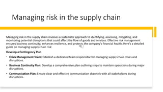 Managing risk in the supply chain
Managing risk in the supply chain involves a systematic approach to identifying, assessing, mitigating, and
monitoring potential disruptions that could affect the flow of goods and services. Effective risk management
ensures business continuity, enhances resilience, and protects the company's financial health. Here’s a detailed
guide on managing supply chain risk:
Develop a Contingency Plan
• Crisis Management Team: Establish a dedicated team responsible for managing supply chain crises and
disruptions.
• Business Continuity Plan: Develop a comprehensive plan outlining steps to maintain operations during major
disruptions.
• Communication Plan: Ensure clear and effective communication channels with all stakeholders during
disruptions.
 