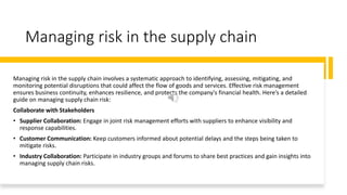 Managing risk in the supply chain
Managing risk in the supply chain involves a systematic approach to identifying, assessing, mitigating, and
monitoring potential disruptions that could affect the flow of goods and services. Effective risk management
ensures business continuity, enhances resilience, and protects the company's financial health. Here’s a detailed
guide on managing supply chain risk:
Collaborate with Stakeholders
• Supplier Collaboration: Engage in joint risk management efforts with suppliers to enhance visibility and
response capabilities.
• Customer Communication: Keep customers informed about potential delays and the steps being taken to
mitigate risks.
• Industry Collaboration: Participate in industry groups and forums to share best practices and gain insights into
managing supply chain risks.
 