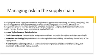 Managing risk in the supply chain
Managing risk in the supply chain involves a systematic approach to identifying, assessing, mitigating, and
monitoring potential disruptions that could affect the flow of goods and services. Effective risk
management ensures business continuity, enhances resilience, and protects the company's financial
health. Here’s a detailed guide on managing supply chain risk:
Leverage Technology and Data Analytics
• Predictive Analytics: Use predictive analytics to anticipate potential disruptions and plan accordingly.
• Blockchain Technology: Implement blockchain for greater transparency, traceability, and security in the
supply chain.
• AI and Machine Learning: Utilize AI and machine learning for advanced demand forecasting, risk
prediction, and decision-making support.
 