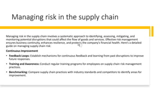 Managing risk in the supply chain
Managing risk in the supply chain involves a systematic approach to identifying, assessing, mitigating, and
monitoring potential disruptions that could affect the flow of goods and services. Effective risk management
ensures business continuity, enhances resilience, and protects the company's financial health. Here’s a detailed
guide on managing supply chain risk:
Continuous Improvement
• Feedback Loops: Establish mechanisms for continuous feedback and learning from past disruptions to improve
future responses.
• Training and Awareness: Conduct regular training programs for employees on supply chain risk management
practices.
• Benchmarking: Compare supply chain practices with industry standards and competitors to identify areas for
improvement.
 