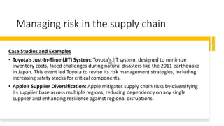 Managing risk in the supply chain
Case Studies and Examples
• Toyota’s Just-In-Time (JIT) System: Toyota’s JIT system, designed to minimize
inventory costs, faced challenges during natural disasters like the 2011 earthquake
in Japan. This event led Toyota to revise its risk management strategies, including
increasing safety stocks for critical components.
• Apple’s Supplier Diversification: Apple mitigates supply chain risks by diversifying
its supplier base across multiple regions, reducing dependency on any single
supplier and enhancing resilience against regional disruptions.
 