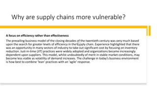 Why are supply chains more vulnerable?
A focus on efficiency rather than effectiveness
The prevailing business model of the closing decades of the twentieth century was very much based
upon the search for greater levels of efficiency in the supply chain. Experience highlighted that there
was an opportunity in many sectors of industry to take out significant cost by focusing on inventory
reduction. Just-in-time (JIT) practices were widely adopted and organizations became increasingly
dependent upon suppliers. This model, whilst undoubtedly of merit in stable market conditions, may
become less viable as volatility of demand increases. The challenge in today’s business environment
is how best to combine ‘lean’ practices with an ‘agile’ response.
 