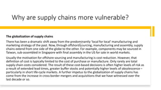 Why are supply chains more vulnerable?
The globalization of supply chains
There has been a dramatic shift away from the predominantly ‘local for local’ manufacturing and
marketing strategy of the past. Now, through offshore sourcing, manufacturing and assembly, supply
chains extend from one side of the globe to the other. For example, components may be sourced in
Taiwan, sub-assembled in Singapore with final assembly in the US for sale in world markets.
Usually the motivation for offshore sourcing and manufacturing is cost reduction. However, that
definition of cost is typically limited to the cost of purchase or manufacture. Only rarely are total
supply chain costs considered. The result of these cost-based decisions is often higher levels of risk as
a result of extended lead times, greater buffer stocks and potentially higher levels of obsolescence –
particularly in short life-cycle markets. A further impetus to the globalization of supply chains has
come from the increase in cross-border mergers and acquisitions that we have witnessed over the
last decade or so.
 
