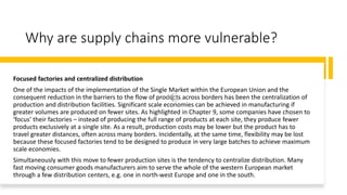 Why are supply chains more vulnerable?
Focused factories and centralized distribution
One of the impacts of the implementation of the Single Market within the European Union and the
consequent reduction in the barriers to the flow of products across borders has been the centralization of
production and distribution facilities. Significant scale economies can be achieved in manufacturing if
greater volumes are produced on fewer sites. As highlighted in Chapter 9, some companies have chosen to
‘focus’ their factories – instead of producing the full range of products at each site, they produce fewer
products exclusively at a single site. As a result, production costs may be lower but the product has to
travel greater distances, often across many borders. Incidentally, at the same time, flexibility may be lost
because these focused factories tend to be designed to produce in very large batches to achieve maximum
scale economies.
Simultaneously with this move to fewer production sites is the tendency to centralize distribution. Many
fast moving consumer goods manufacturers aim to serve the whole of the western European market
through a few distribution centers, e.g. one in north-west Europe and one in the south.
 