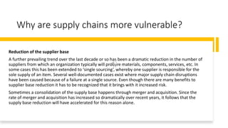 Why are supply chains more vulnerable?
Reduction of the supplier base
A further prevailing trend over the last decade or so has been a dramatic reduction in the number of
suppliers from which an organization typically will procure materials, components, services, etc. In
some cases this has been extended to ‘single sourcing’, whereby one supplier is responsible for the
sole supply of an item. Several well-documented cases exist where major supply chain disruptions
have been caused because of a failure at a single source. Even though there are many benefits to
supplier base reduction it has to be recognized that it brings with it increased risk.
Sometimes a consolidation of the supply base happens through merger and acquisition. Since the
rate of merger and acquisition has increased so dramatically over recent years, it follows that the
supply base reduction will have accelerated for this reason alone.
 