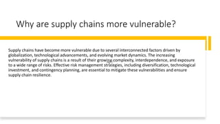 Why are supply chains more vulnerable?
Supply chains have become more vulnerable due to several interconnected factors driven by
globalization, technological advancements, and evolving market dynamics. The increasing
vulnerability of supply chains is a result of their growing complexity, interdependence, and exposure
to a wide range of risks. Effective risk management strategies, including diversification, technological
investment, and contingency planning, are essential to mitigate these vulnerabilities and ensure
supply chain resilience.
 