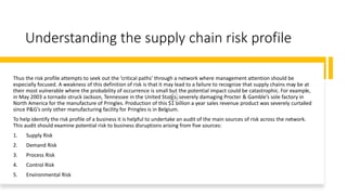 Understanding the supply chain risk profile
Thus the risk profile attempts to seek out the ‘critical paths’ through a network where management attention should be
especially focused. A weakness of this definition of risk is that it may lead to a failure to recognize that supply chains may be at
their most vulnerable where the probability of occurrence is small but the potential impact could be catastrophic. For example,
in May 2003 a tornado struck Jackson, Tennessee in the United States, severely damaging Procter & Gamble’s sole factory in
North America for the manufacture of Pringles. Production of this $1 billion a year sales revenue product was severely curtailed
since P&G’s only other manufacturing facility for Pringles is in Belgium.
To help identify the risk profile of a business it is helpful to undertake an audit of the main sources of risk across the network.
This audit should examine potential risk to business disruptions arising from five sources:
1. Supply Risk
2. Demand Risk
3. Process Risk
4. Control Risk
5. Environmental Risk
 