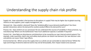 Understanding the supply chain risk profile
Supply risk - How vulnerable is the business to disruptions in supply? Risk may be higher due to global sourcing,
reliance on key suppliers, poor supply management, etc.
Demand risk - How volatile is demand? Does the ‘bullwhip’ effect cause demand amplification? Are there
parallel interactions where the demand for another product affects the demand for ours?
Process risk - How resilient are our processes? Do we understand the sources of variability in those processe, e.g.
manufacturing? Where are the bottlenecks? How much additional capacity is available if required?
Control risk - How likely are disturbances and distortions to be caused by our own internal control systems? For
example, order quantities, batch sizes and safety stock policies can distort real demand. Our own decision rules
and policies can cause ‘chaos’ type effects.
Environmental risk - Where across the supply chain as a whole are we vulnerable to external forces? Whilst the
type and timings of extreme external events may not be forecastable, their impact needs to be assessed.
 