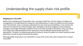 Understanding the supply chain risk profile
Mapping your risk profile
Rather than cataloguing all the possible risks a company might face, the first stage in strategic risk
management is to understand the company’s internal processes in order to isolate the most relevant
and critical threats. Once a company understands its own internal vulnerabilities, it can monitor the
external environment for relevant danger signs and begin to develop mitigation and contingency
strategies accordingly. Although companies may not be able to prevent disruptions, they can reduce
their impact by understanding how their operations may be affected and by preparing for the
possibilities. The goal is to develop operational resilience, foster the ability to recover quickly and plot
alternative courses to work around the disruption.
Although global corporations are vulnerable to many of the same risks, each company has a unique
risk profile.
 