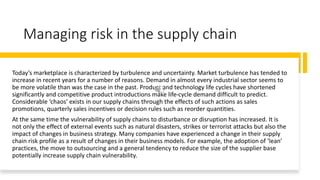Managing risk in the supply chain
Today’s marketplace is characterized by turbulence and uncertainty. Market turbulence has tended to
increase in recent years for a number of reasons. Demand in almost every industrial sector seems to
be more volatile than was the case in the past. Product and technology life cycles have shortened
significantly and competitive product introductions make life-cycle demand difficult to predict.
Considerable ‘chaos’ exists in our supply chains through the effects of such actions as sales
promotions, quarterly sales incentives or decision rules such as reorder quantities.
At the same time the vulnerability of supply chains to disturbance or disruption has increased. It is
not only the effect of external events such as natural disasters, strikes or terrorist attacks but also the
impact of changes in business strategy. Many companies have experienced a change in their supply
chain risk profile as a result of changes in their business models. For example, the adoption of ‘lean’
practices, the move to outsourcing and a general tendency to reduce the size of the supplier base
potentially increase supply chain vulnerability.
 