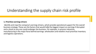 Understanding the supply chain risk profile
1. Prioritize earnings drivers
Identify and map the company’s earnings drivers, which provide operational support for the overall
business strategy. These are the factors that would have the biggest impact on earnings if disrupted
and a shock to any one could endanger the business. For example, in process industries,
manufacturing is the major force behind earnings: wholesalers and retailers must prioritize inventory
and logistics operations.
 