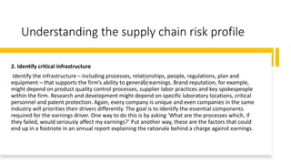 Understanding the supply chain risk profile
2. Identify critical infrastructure
Identify the infrastructure – including processes, relationships, people, regulations, plan and
equipment – that supports the firm’s ability to generate earnings. Brand reputation, for example,
might depend on product quality control processes, supplier labor practices and key spokespeople
within the firm. Research and development might depend on specific laboratory locations, critical
personnel and patent protection. Again, every company is unique and even companies in the same
industry will priorities their drivers differently. The goal is to identify the essential components
required for the earnings driver. One way to do this is by asking ‘What are the processes which, if
they failed, would seriously affect my earnings?’ Put another way, these are the factors that could
end up in a footnote in an annual report explaining the rationale behind a charge against earnings.
 