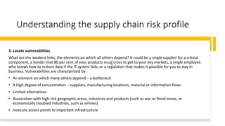 Understanding the supply chain risk profile
3. Locate vulnerabilities
What are the weakest links, the elements on which all others depend? It could be a single supplier for a critical
component, a border that 80 per cent of your products must cross to get to your key markets, a single employee
who knows how to restore data if the IT system fails, or a regulation that makes it possible for you to stay in
business. Vulnerabilities are characterized by:
• An element on which many others depend – a bottleneck
• A high degree of concentration – suppliers, manufacturing locations, material or information flows
• Limited alternatives
• Association with high-risk geographic areas, industries and products (such as war or flood zones, or
economically troubled industries, such as airlines)
• Insecure access points to important infrastructure
 