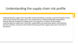 Understanding the supply chain risk profile
Understanding the supply chain risk profile involves identifying, assessing, and prioritizing the various
risks that can impact the supply chain. This comprehensive understanding helps organizations
develop effective strategies to mitigate these risks and ensure resilience. By thoroughly
understanding the supply chain risk profile, organizations can proactively address vulnerabilities,
enhance resilience, and ensure the smooth functioning of their supply chains even in the face of
disruptions.
 