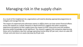 Managing risk in the supply chain
As a result of this heightened risk, organizations will need to develop appropriate programmes to
mitigate and manage that risk.
The impact of unplanned and unforeseen events in supply chains can have severe financial effects
across the network as a whole. Research in North America1 suggests that when companies
experience disruptions to their supply chains the impact on their share price once the problem
becomes public knowledge can be significant. The research suggests that companies experiencing
these sorts of problems saw their average operating income drop 107 per cent, return on sales fall
114 per cent and return on assets decrease by 93 per cent.
 