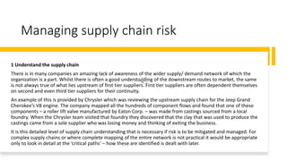 Managing supply chain risk
1 Understand the supply chain
There is in many companies an amazing lack of awareness of the wider supply/ demand network of which the
organization is a part. Whilst there is often a good understanding of the downstream routes to market, the same
is not always true of what lies upstream of first tier suppliers. First tier suppliers are often dependent themselves
on second and even third tier suppliers for their continuity.
An example of this is provided by Chrysler which was reviewing the upstream supply chain for the Jeep Grand
Cherokee’s V8 engine. The company mapped all the hundreds of component flows and found that one of these
components – a roller lift valve manufactured by Eaton Corp. – was made from castings sourced from a local
foundry. When the Chrysler team visited that foundry they discovered that the clay that was used to produce the
castings came from a sole supplier who was losing money and thinking of exiting the business.
It is this detailed level of supply chain understanding that is necessary if risk is to be mitigated and managed. For
complex supply chains or where complete mapping of the entire network is not practical it would be appropriate
only to look in detail at the ‘critical paths’ – how these are identified is dealt with later.
 