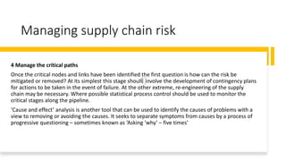 Managing supply chain risk
4 Manage the critical paths
Once the critical nodes and links have been identified the first question is how can the risk be
mitigated or removed? At its simplest this stage should involve the development of contingency plans
for actions to be taken in the event of failure. At the other extreme, re-engineering of the supply
chain may be necessary. Where possible statistical process control should be used to monitor the
critical stages along the pipeline.
‘Cause and effect’ analysis is another tool that can be used to identify the causes of problems with a
view to removing or avoiding the causes. It seeks to separate symptoms from causes by a process of
progressive questioning – sometimes known as ‘Asking ‘why’ – five times’
 