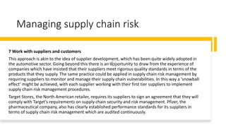 Managing supply chain risk
7 Work with suppliers and customers
This approach is akin to the idea of supplier development, which has been quite widely adopted in
the automotive sector. Going beyond this there is an opportunity to draw from the experience of
companies which have insisted that their suppliers meet rigorous quality standards in terms of the
products that they supply. The same practice could be applied in supply chain risk management by
requiring suppliers to monitor and manage their supply chain vulnerabilities. In this way a ‘snowball
effect’ might be achieved, with each supplier working with their first tier suppliers to implement
supply chain risk management procedures.
Target Stores, the North American retailer, requires its suppliers to sign an agreement that they will
comply with Target’s requirements on supply chain security and risk management. Pfizer, the
pharmaceutical company, also has clearly established performance standards for its suppliers in
terms of supply chain risk management which are audited continuously.
 
