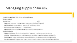 Managing supply chain risk
Example: Managing Supply Chain Risk in a Technology Company
Company: ABC Tech
Identified Risks:
• Supply Risks: Dependence on a single supplier for a critical semiconductor component.
• Operational Risks: Potential equipment failure in a key manufacturing facility.
• Environmental Risks: Factory located in a flood-prone area.
• Logistical Risks: Reliance on a single shipping route that is vulnerable to disruptions.
Mitigation Strategies:
• Supplier Diversification: Identify and qualify additional suppliers for critical semiconductor components.
• Preventive Maintenance: Implement a rigorous preventive maintenance program for manufacturing equipment.
• Flood Mitigation: Enhance flood protection measures at the factory and explore options for relocating the facility.
• Alternative Logistics: Develop alternative shipping routes and establish relationships with additional logistics providers.
 