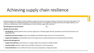 Achieving supply chain resilience
Achieving supply chain resilience involves building a supply chain that can anticipate, adapt to, and recover from various disruptions. This
requires a strategic and multifaceted approach, combining proactive risk management, strategic planning, technology integration, and
continuous improvement. Here’s a detailed guide on how to achieve supply chain resilience:
Risk Management and Assessment
Identify and Assess Risks:
• Risk Mapping: Identify potential risks across the supply chain, including supply, demand, operational, environmental, financial, and
geopolitical risks.
• Likelihood and Impact Analysis: Assess the probability and potential impact of each risk to prioritize them.
• Supply Chain Mapping: Create detailed maps of the supply chain to visualize dependencies and potential points of failure.
Proactive Risk Management:
• Supplier Diversification: Avoid reliance on a single supplier by sourcing from multiple vendors.
• Inventory Buffers: Maintain safety stocks and buffer inventory for critical components.
• Financial Resilience: Ensure sufficient financial resources and liquidity to manage disruptions.
 