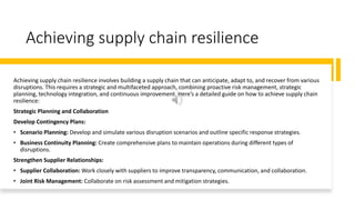 Achieving supply chain resilience
Achieving supply chain resilience involves building a supply chain that can anticipate, adapt to, and recover from various
disruptions. This requires a strategic and multifaceted approach, combining proactive risk management, strategic
planning, technology integration, and continuous improvement. Here’s a detailed guide on how to achieve supply chain
resilience:
Strategic Planning and Collaboration
Develop Contingency Plans:
• Scenario Planning: Develop and simulate various disruption scenarios and outline specific response strategies.
• Business Continuity Planning: Create comprehensive plans to maintain operations during different types of
disruptions.
Strengthen Supplier Relationships:
• Supplier Collaboration: Work closely with suppliers to improve transparency, communication, and collaboration.
• Joint Risk Management: Collaborate on risk assessment and mitigation strategies.
 