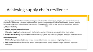 Achieving supply chain resilience
Achieving supply chain resilience involves building a supply chain that can anticipate, adapt to, and recover from various
disruptions. This requires a strategic and multifaceted approach, combining proactive risk management, strategic planning,
technology integration, and continuous improvement. Here’s a detailed guide on how to achieve supply chain resilience:
Agility and Flexibility
• Flexible Sourcing and Manufacturing:
• Alternative Suppliers: Develop a network of alternative suppliers that can be leveraged in times of disruption.
• Flexible Manufacturing: Implement flexible manufacturing systems that can quickly adapt to changes in production needs.
Responsive Logistics:
• Multiple Transportation Modes: Use various transportation modes and routes to mitigate logistics risks.
• Agile Distribution: Ensure distribution centers and warehouses can quickly adapt to changes in demand and supply
conditions.
 
