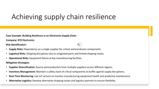 Achieving supply chain resilience
Case Example: Building Resilience in an Electronics Supply Chain
Company: XYZ Electronics
Risk Identification:
• Supply Risks: Dependency on a single supplier for critical semiconductor components.
• Logistical Risks: Shipping disruptions due to congested ports and limited shipping routes.
• Operational Risks: Equipment failure at key manufacturing facilities.
Mitigation Strategies:
• Supplier Diversification: Source semiconductors from multiple suppliers across different regions.
• Inventory Management: Maintain a safety stock of critical components to buffer against supply disruptions.
• Real-Time Monitoring: Use IoT sensors to monitor manufacturing equipment health and predictive maintenance.
• Alternative Logistics: Develop alternative shipping routes and logistics partners to ensure flexibility.
 