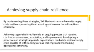 Achieving supply chain resilience
By implementing these strategies, XYZ Electronics can enhance its supply
chain resilience, ensuring it can adapt to and recover from disruptions
efficiently.
Achieving supply chain resilience is an ongoing process that requires
continuous assessment, adaptation, and improvement. By adopting a
proactive and strategic approach, organizations can build a resilient supply
chain capable of withstanding various challenges and maintaining
operational continuity.
 
