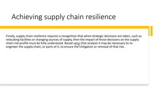 Achieving supply chain resilience
Finally, supply chain resilience requires a recognition that when strategic decisions are taken, such as
relocating facilities or changing sources of supply, then the impact of those decisions on the supply
chain risk profile must be fully understood. Based upon that analysis it may be necessary to re-
engineer the supply chain, or parts of it, to ensure the mitigation or removal of that risk.
 