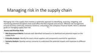 Managing risk in the supply chain
Managing risk in the supply chain involves a systematic approach to identifying, assessing, mitigating, and
monitoring potential disruptions that could affect the flow of goods and services. Effective risk management
ensures business continuity, enhances resilience, and protects the company's financial health. Here’s a detailed
guide on managing supply chain risk:
Assess and Prioritize Risks
• Risk Assessment Matrix: Evaluate each identified risk based on its likelihood and potential impact on the
supply chain.
• Criticality Analysis: Identify the most critical suppliers and components essential for operations.
• Scenario Analysis: Develop various scenarios to understand the potential impacts and responses to different
risks.
 