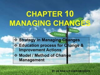 CHAPTER 10
MANAGING CHANGES
 Strategy in Managing Changes
 Education process for Change &
Improvement Actions
 Model / Method of Change
Management
BY: UK RAAI A/P CHEN GB120172

 