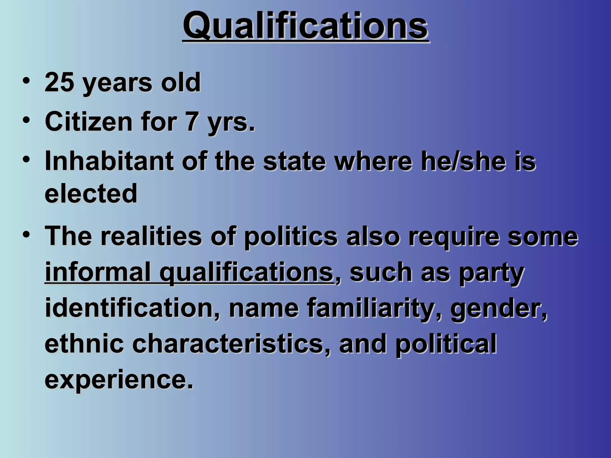 QualificationsQualifications
• 25 years old25 years old
• Citizen for 7 yrs.Citizen for 7 yrs.
• Inhabitant of the state where he/she isInhabitant of the state where he/she is
electedelected
• The realities of politics also require someThe realities of politics also require some
informal qualificationsinformal qualifications, such as party, such as party
identification, name familiarity, gender,identification, name familiarity, gender,
ethnic characteristics, and politicalethnic characteristics, and political
experience.experience.
 