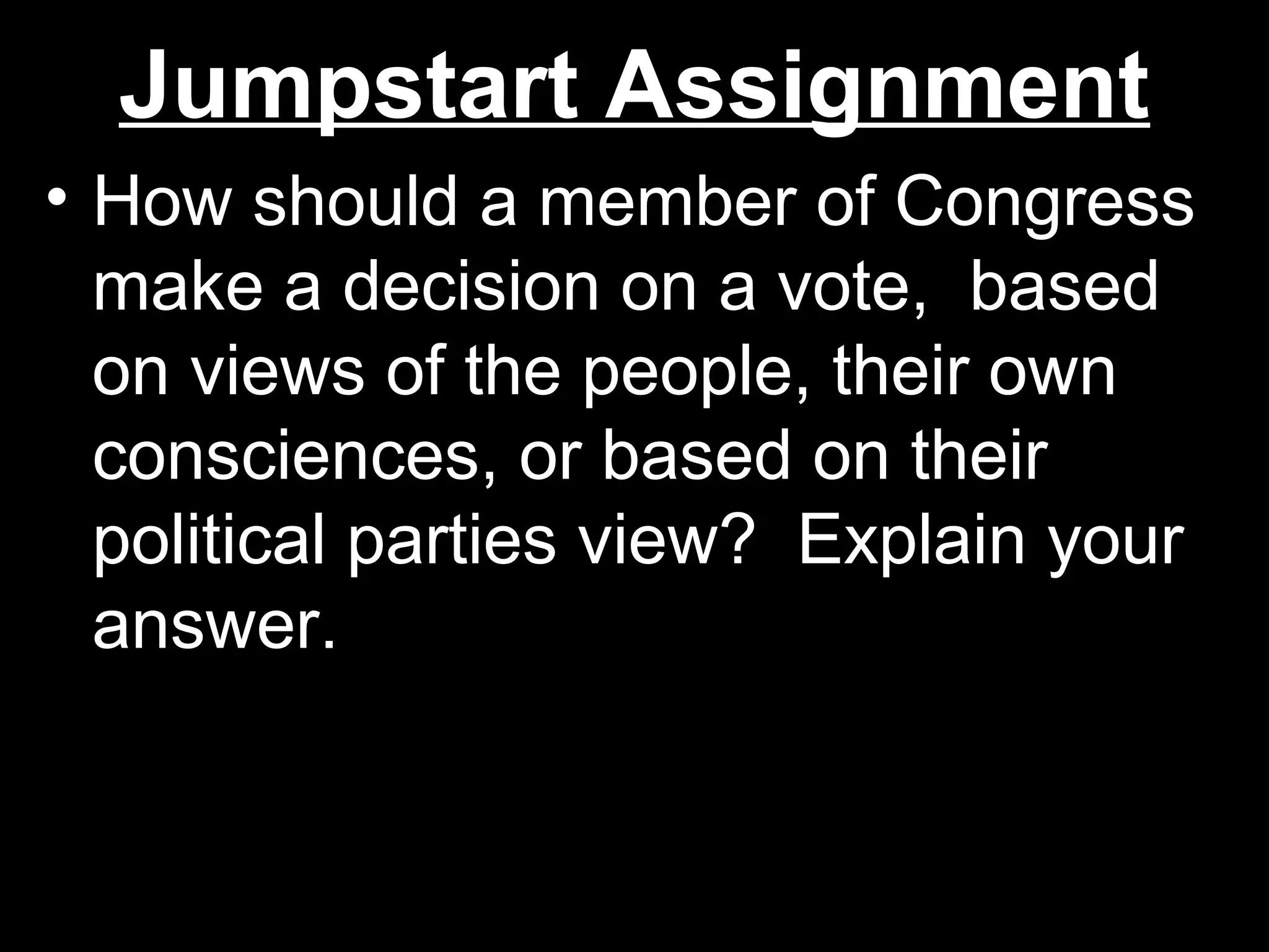 Jumpstart AssignmentJumpstart Assignment
• How should a member of CongressHow should a member of Congress
make a decision on a vote, basedmake a decision on a vote, based
on views of the people, their ownon views of the people, their own
consciences, or based on theirconsciences, or based on their
political parties view? Explain yourpolitical parties view? Explain your
answer.answer.
 