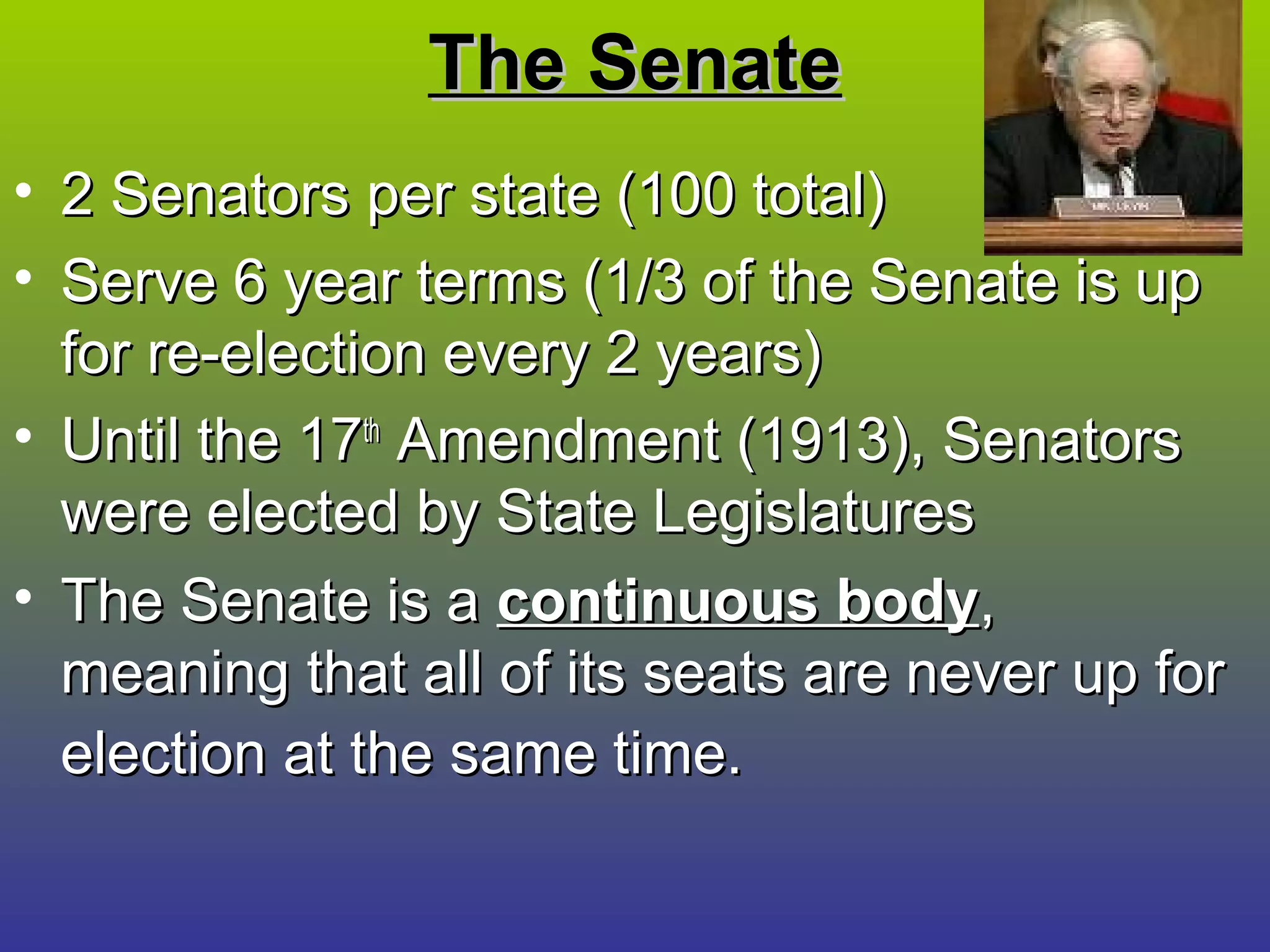 The SenateThe Senate
• 2 Senators per state (100 total)2 Senators per state (100 total)
• Serve 6 year terms (1/3 of the Senate is upServe 6 year terms (1/3 of the Senate is up
for re-election every 2 years)for re-election every 2 years)
• Until the 17Until the 17thth
Amendment (1913), SenatorsAmendment (1913), Senators
were elected by State Legislatureswere elected by State Legislatures
• The Senate is aThe Senate is a continuous bodycontinuous body,,
meaning that all of its seats are never up formeaning that all of its seats are never up for
election at the same time.election at the same time.
 