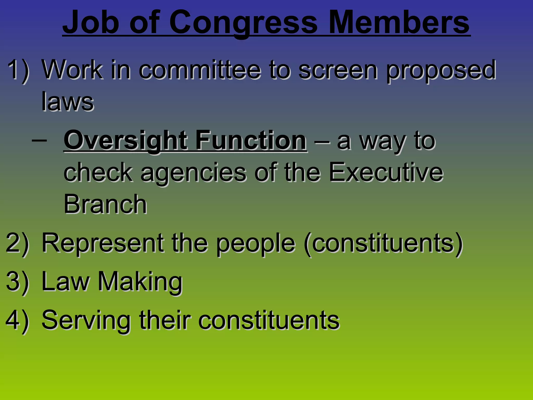 Job of Congress Members
1)1) Work in committee to screen proposedWork in committee to screen proposed
lawslaws
– Oversight FunctionOversight Function – a way to– a way to
check agencies of the Executivecheck agencies of the Executive
BranchBranch
2)2) Represent the people (constituents)Represent the people (constituents)
3)3) Law MakingLaw Making
4)4) Serving their constituentsServing their constituents
 