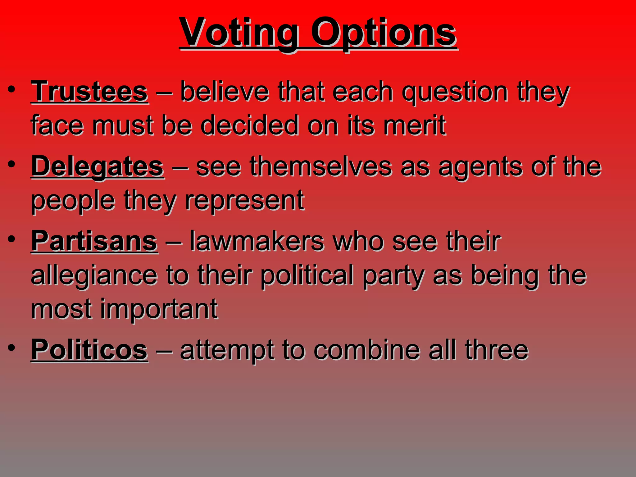 Voting OptionsVoting Options
• TrusteesTrustees – believe that each question they– believe that each question they
face must be decided on its meritface must be decided on its merit
• DelegatesDelegates – see themselves as agents of the– see themselves as agents of the
people they representpeople they represent
• PartisansPartisans – lawmakers who see their– lawmakers who see their
allegiance to their political party as being theallegiance to their political party as being the
most importantmost important
• PoliticosPoliticos – attempt to combine all three– attempt to combine all three
 