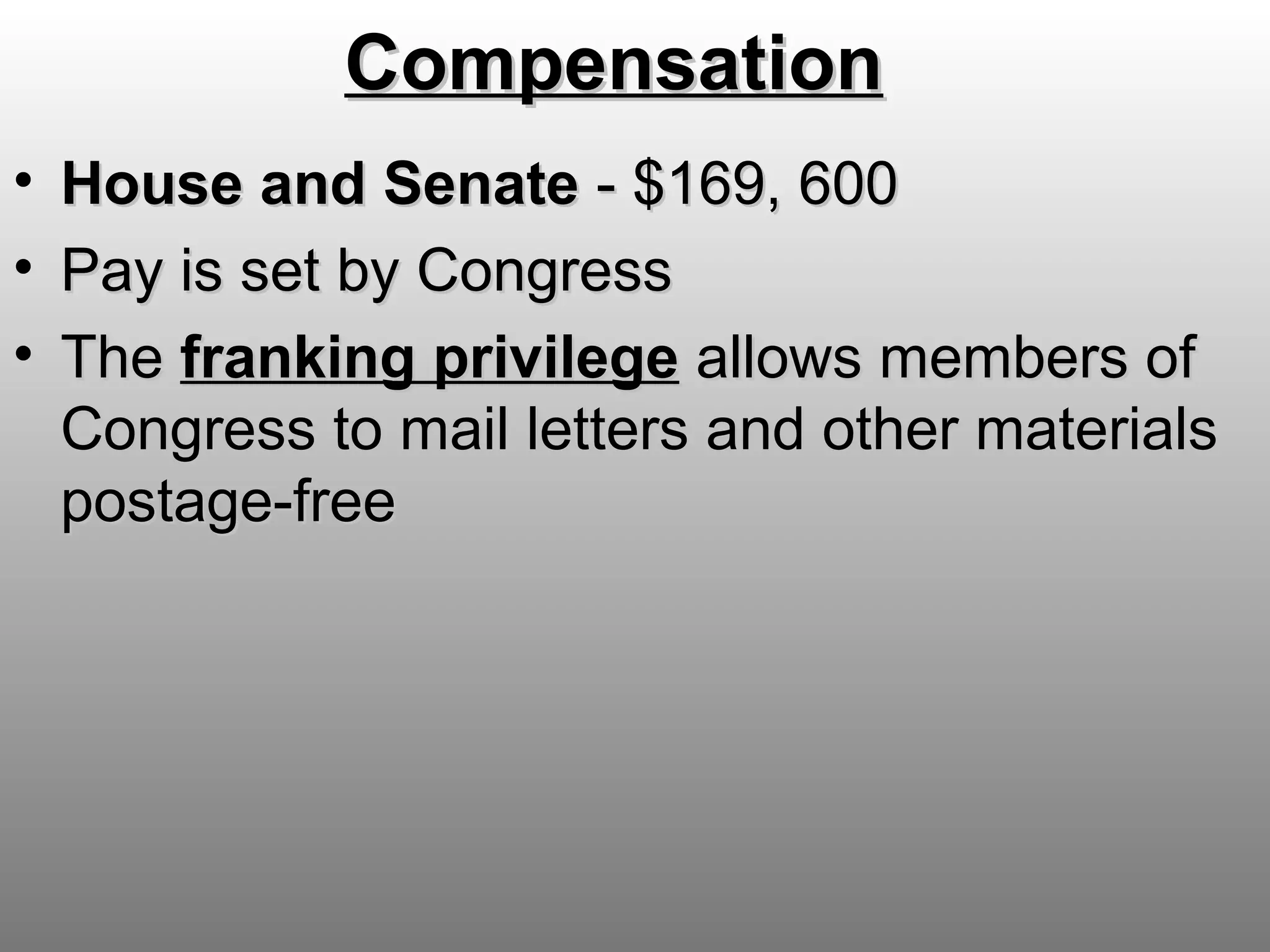 CompensationCompensation
• HouseHouse and Senateand Senate - $169, 600- $169, 600
• Pay is set by CongressPay is set by Congress
• TheThe franking privilegefranking privilege allows members ofallows members of
Congress to mail letters and other materialsCongress to mail letters and other materials
postage-freepostage-free
 