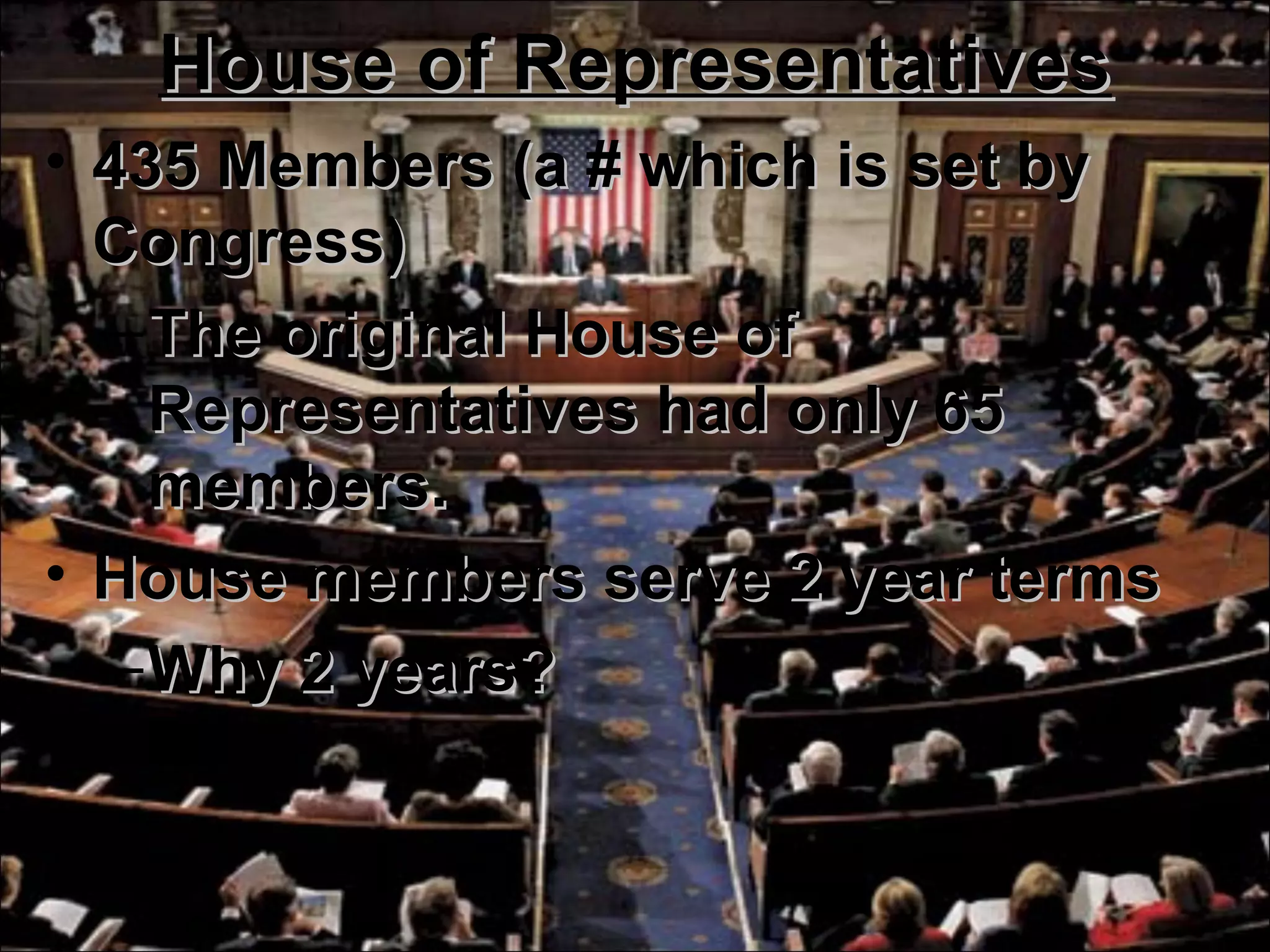 House of RepresentativesHouse of Representatives
• 435 Members (a # which is set by435 Members (a # which is set by
Congress)Congress)
–The original House ofThe original House of
Representatives had only 65Representatives had only 65
members.members.
• House members serve 2 year termsHouse members serve 2 year terms
–Why 2 years?Why 2 years?
 