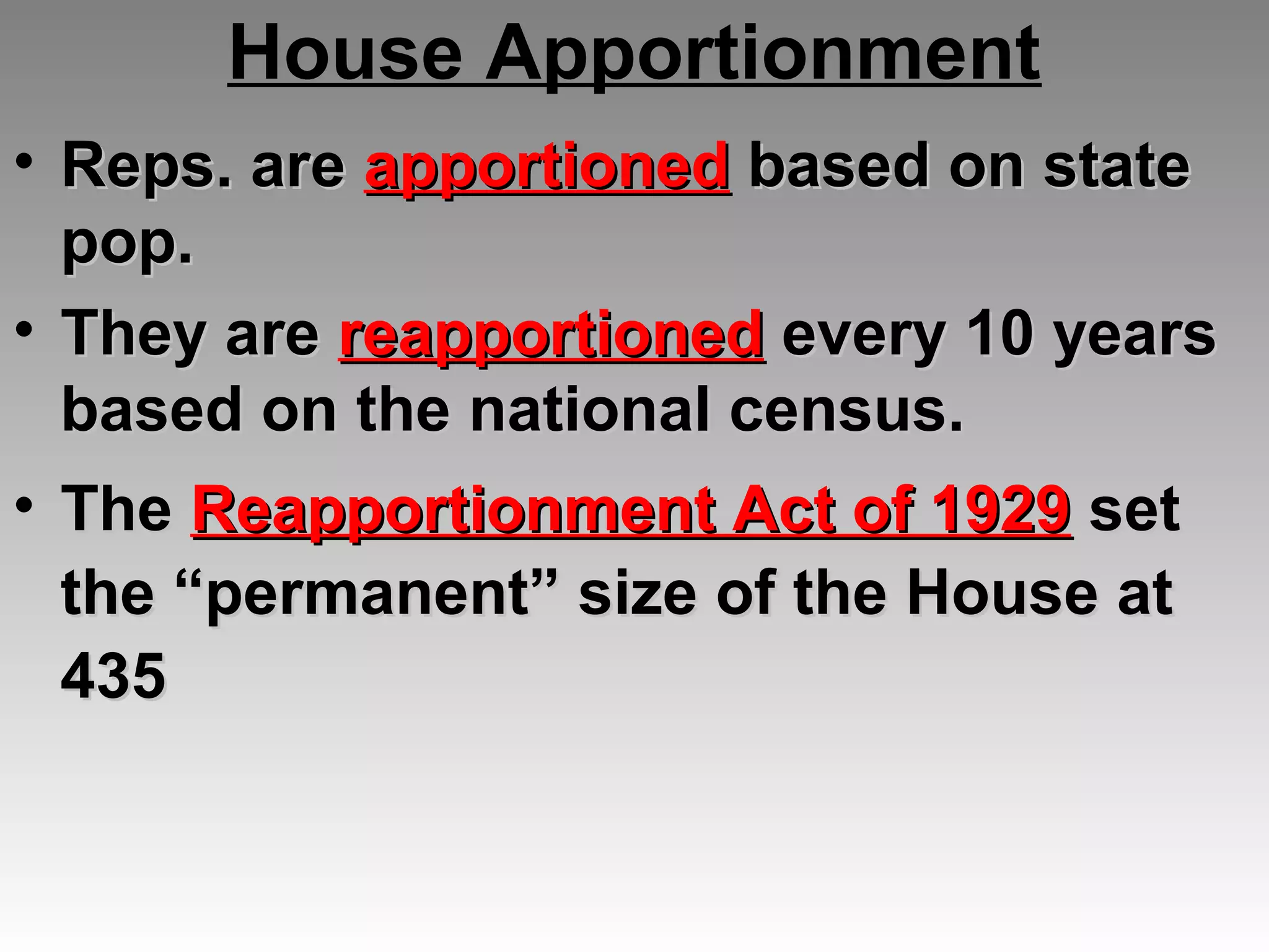 House Apportionment
• Reps. areReps. are apportionedapportioned based on statebased on state
pop.pop.
• They areThey are reapportionedreapportioned every 10 yearsevery 10 years
based on the national census.based on the national census.
• TheThe Reapportionment Act of 1929Reapportionment Act of 1929 setset
the “permanent” size of the House atthe “permanent” size of the House at
435435
 