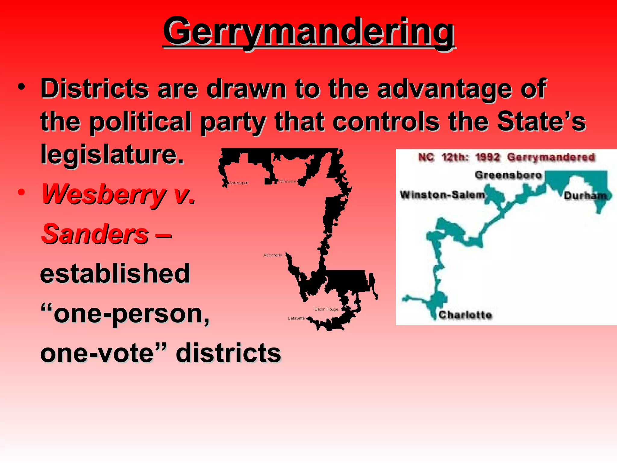 GerrymanderingGerrymandering
• Districts are drawn to the advantage ofDistricts are drawn to the advantage of
the political party that controls the State’sthe political party that controls the State’s
legislature.legislature.
• Wesberry v.Wesberry v.
Sanders –Sanders –
establishedestablished
““one-person,one-person,
one-vote” districtsone-vote” districts
 