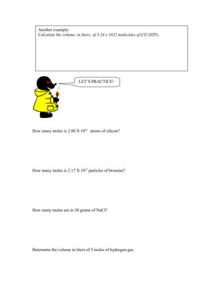 How many moles is 2.80 X 1024
atoms of silicon?
How many moles is 2.17 X 1023
particles of bromine?
How many moles are in 20 grams of NaCl?
Determine the volume in liters of 5 moles of hydrogen gas.
Another example:
Calculate the volume, in liters, of 3.24 x 1022 molecules of Cl2 (STP).
LET’S PRACTICE!
 