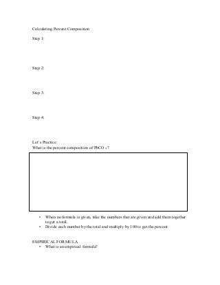 Calculating Percent Composition
Step 1:
Step 2:
Step 3:
Step 4:
Let’s Practice:
What is the percent composition of PbCO 4 ?
• When no formula is given, take the numbers that are given and add them together
to get a total.
• Divide each number by the total and multiply by 100 to get the percent.
EMPIRICAL FORMULA
• What is an empirical formula?
 