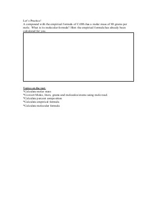 Let’s Practice!
A compound with the empirical formula of C2OH4 has a molar mass of 88 grams per
mole. What is its molecular formula? Hint: the empirical formula has already been
calculated for you.
Topics on the test:
*Calculate molar mass
*Convert Moles, liters, grams and molecules/atoms using mole road.
*Calculate percent composition
*Calculate empirical formula
*Calculate molecular formula
 