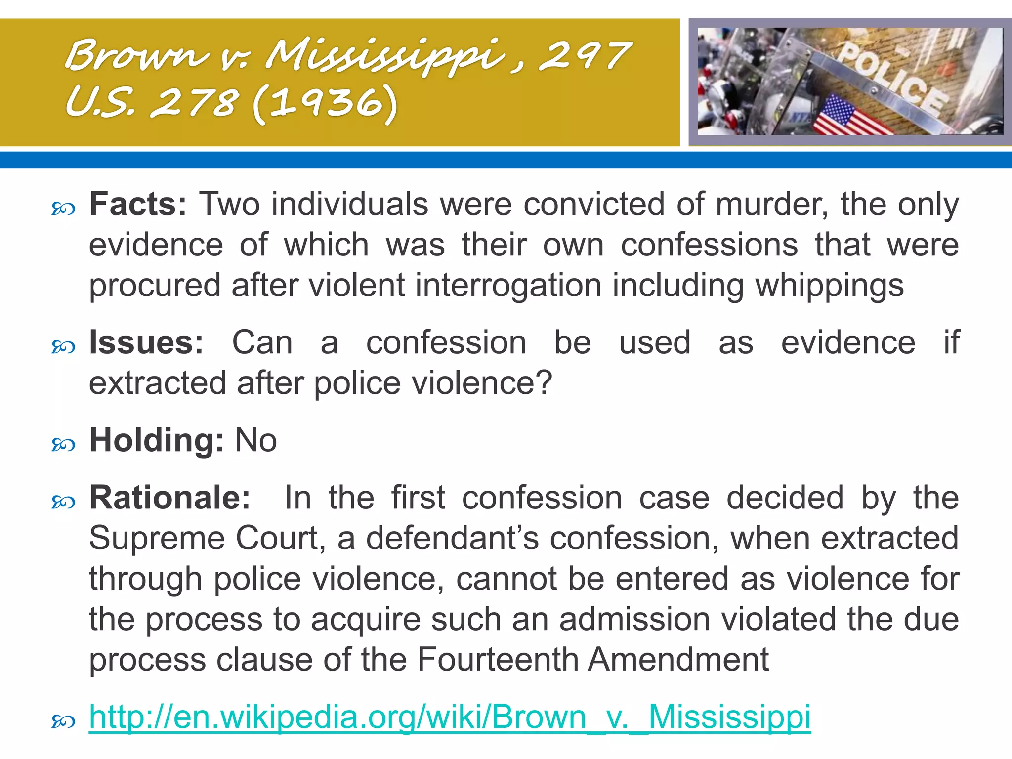  Facts: Two individuals were convicted of murder, the only
evidence of which was their own confessions that were
procured after violent interrogation including whippings
 Issues: Can a confession be used as evidence if
extracted after police violence?
 Holding: No
 Rationale: In the first confession case decided by the
Supreme Court, a defendant’s confession, when extracted
through police violence, cannot be entered as violence for
the process to acquire such an admission violated the due
process clause of the Fourteenth Amendment
 http://en.wikipedia.org/wiki/Brown_v._Mississippi
 
