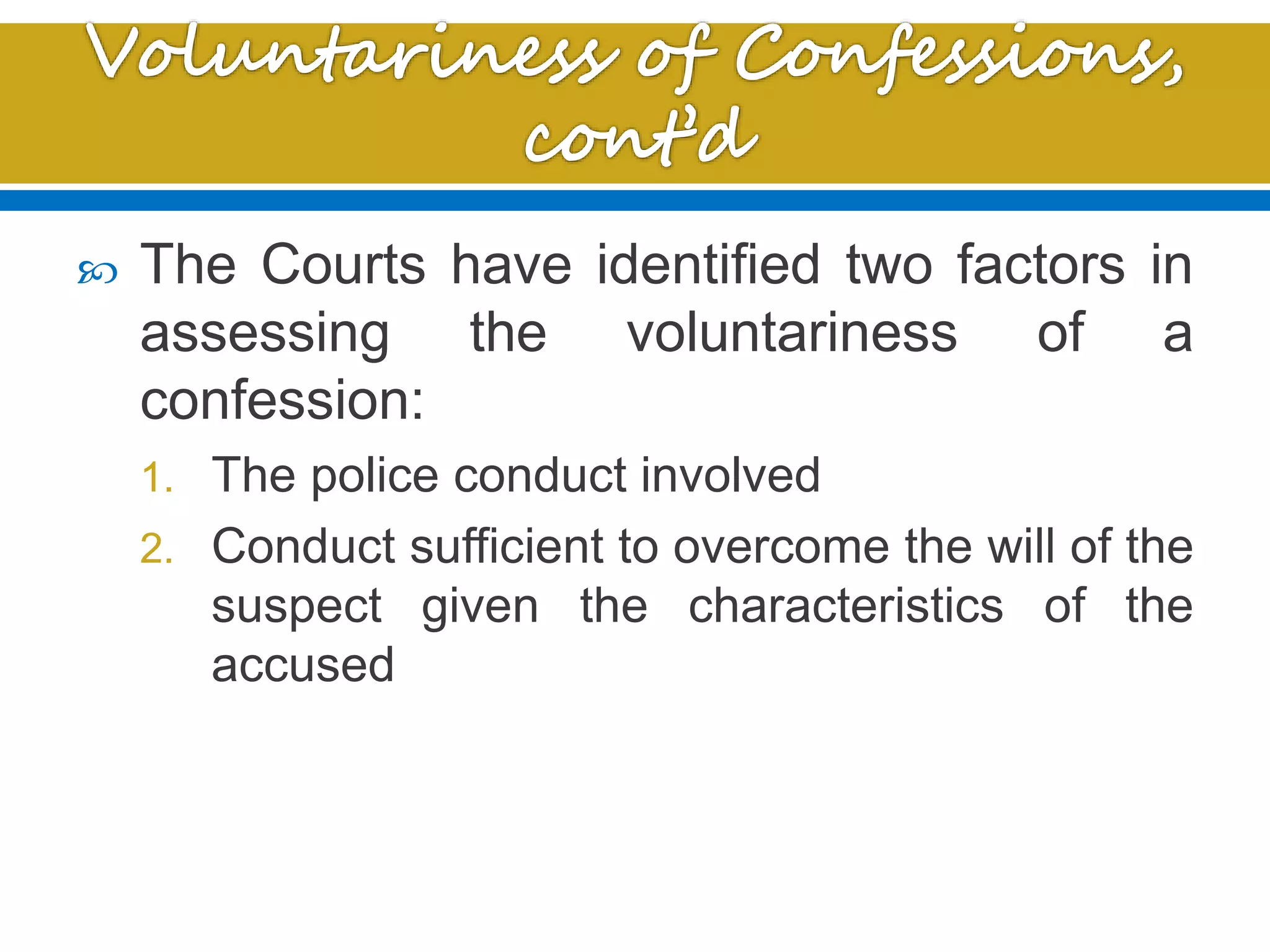  The Courts have identified two factors in
assessing the voluntariness of a
confession:
1. The police conduct involved
2. Conduct sufficient to overcome the will of the
suspect given the characteristics of the
accused
 